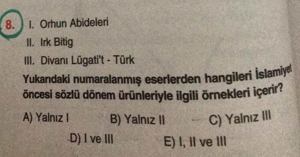 8. 1. Orhun Abideleri
II. Irk Bitig
III. Divanı Lügati't - Türk
Yukarıdaki numaralanmış eserlerden hangileri İslamiyet
öncesi sözlü dönem ürünleriyle ilgili örnekleri içerir?
A) Yalnız I
B) Yalnız II
C) Yalnız III
D) I ve III
E) I, II ve III
