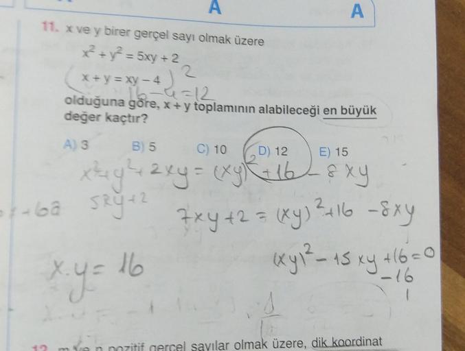 A
A
11. x ve y birer gerçel sayı olmak üzere
x² + y² = 5xy + 2
x+y=xy-4
16-4=12
olduğuna göre, x+y toplamının alabileceği en büyük
değer kaçtır?
A) 3
B) 5
C) 10 D) 12 E) 15
x²+ y² + 2xy = (xy)² + 16-&xy
***bâ SRY +²
42
x.y=
x.y = 16
7xy +2 = (xy) ²2² +16 -