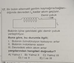 17. Bir bobin alternatif gerilim kaynağına bağlan-
dığında devreden i, kadar akım geçiyor.
Demir çubuk
oooooo
i
Bobinin içine şekildeki gibi demir çubuk
yerleştirilyor.
Buna göre, bu durumla ilgili;
1. Bobinin özindüksiyon katsayısı artar
II. Bobinin indüktansı azalır
III. Devredeki etkin akım artar
yargılarından hangileri doğrudur?
C) Yalnız III
A) Yalnız 1 B) Yalnız II
D) I ve II
18
E) I ve III