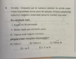 3.
Sanatçı, hikâyesini asi bir kuklanın istekleri ile içinde yaşa-
maya başladıktan sonra onun bir parçası olmaya çabaladığı
toplumun değerleri arasındaki çatışma üzerine inşa eder.
Bu cümleyle ilgili,
1. Kuralli bir fiil cümlesidir.
II. Birden fazla yan cümlecik vardır.
III. Yapıca sıralı bağımlı cümledir.
yargılarından hangileri söylenebilir?
A) Yalnız I
B) Yalnız II
C) Yalnız III
D) I ve II
E) I, II ve III