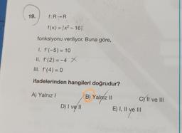 f:R-R
f(x) = |x² - 16|
fonksiyonu veriliyor. Buna göre,
I. f'(-5) = 10
II. f'(2) = -4 X
III. f'(4) = 0
ifadelerinden hangileri doğrudur?
A) Yalnız I
B) Yalnız II
D) I ve II
19.
CXII ve III
E) I, II ve III