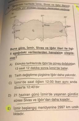 Aşağıdaki haritada İzmir, Sivas ve Iğdır illerinin
ustunde yer aldıkları boylam dereceleri verilmiş-
9.
tir.
-27°
37°
45°
11.
Sivas
Iğdır
İzmir
Buna göre, İzmir, Sivas ve Iğdır illeri ile ilgi-
li aşağıdaki verilenlerden hangisine ulaşıla-
maz?
A) Ekinoks tarihlerinde Iğdır'da güneş doğduktan
13 saat 12 dakika sonra İzmir'de batar.
B) Tarih değiştirme çizgisine Iğdır daha yakındır.
C) İzmir'de saat öğlen 12:00 iken aynı anda
Sivas'ta 12:40'dır
D) 21 haziran günü İzmir'de yaşanan gündüz
süresi Sivas ve Iğdır'dan daha kısadır.
JAL REGNE
COFAUSMENENG
E) İzmir başlangıç
meridyenine 2997 km uzak-
PRAN SANGE ANKOR
SONT MONCTEU
.
lıktadır.