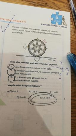 TELEME HAREKETİ
5.
bölüm
KAZANIM ODAKLI SORULAR
5. Merkezi O noktası olan şekildeki tekerlek, ok yönünde
sabit açısal hızıyla dönerek kaymadan öteleme hareketi
yapmaktadır.
ok
B
7777
Yatay (yer)
Buna göre, tekerlek şekildeki konumdan geçerken, ?,
A ve D noktalarının öteleme hızları eşittir.
B noktasının öteleme hızı, O noktasının yere göre
anlık hızına eşittir.
O
DA)
O
D
III.C noktasının yere göre anlık hızı, O
hoktasınınkinden küçüktür.
yargılarından hangileri doğrudur?
A) Yalnız II
B) I ve II
D) II ve III
C) I ve III
E) I, II ve III
13
2