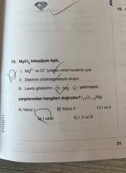 21220211
Meanin
13. MgCl₂ bileşiğiyle ilgili,
10
1. Mg²+ ve CI iyonları oktet kuralına uyar.
II. Elektron ortaklaşmasıyla oluşur.
III. Lewis gösterimi : CI: Mg: CI: şeklindedir.
yargılarından hangileri doğrudur? (₁7Cl, 12Mg)
A) Yalnız I
B) Yalnız II
C) I ve II
D) I vell
E) I, II ve III
P
M
AVA
15. M
31