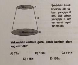 Şekildeki kesik
koninin alt ta-
ban yarıçapı 6
cm, üst taban
yarıçapı 3 cm
ve yanal ayrıtı
12 cm dir.
B
Yukarıdaki verilere göre, kesik koninin alanı
kaç cm² dir?
A) 72n
B) 108
C) 144T
E) 153n
D) 145m
A
12