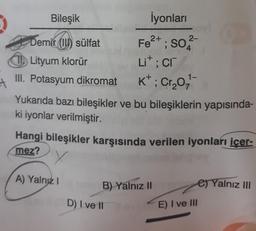 İyonları
2+
Fe²+; SO
T Lityum klorür
Lit; cr
1-
III. Potasyum dikromat
K+; Cr₂0₂,¹
Yukarıda bazı bileşikler ve bu bileşiklerin yapısında-
ki iyonlar verilmiştir.
Hangi bileşikler karşısında verilen iyonları içer-
mez?
y
A) Yalnız I
B) Yalnız II
e) Yalnız III
Bileşik
Demir ((I) sülfat
D) I ve II
2-
E) I ve III