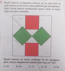 5. Büyük karenin iç bölgesine birbirine eş iki yeşil kare ve
yine birbirine eş iki kırmızı kare şekildeki gibi yerleştiriliyor.
Şekil, büyük karenin merkezinden geçen yatay ve düşey
doğrulara göre simetriktir.
6-4
Büyük karenin bir kenar uzunluğu 12 cm olduğuna
göre, boyalı bölgelerinin toplam alanı kaç cm² dir?
A) 64
B) 68
C) 72
D) 76
E) 80
312
7