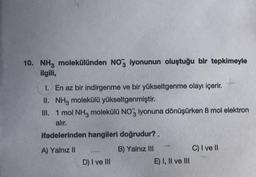 10. NH3 molekülünden NO3 iyonunun oluştuğu bir tepkimeyle
ilgili,
1. En az bir indirgenme ve bir yükseltgenme olayı içerir.
II. NH3 molekülü yükseltgenmiştir.
III.
1 mol NH3 molekülü NO3 iyonuna dönüşürken 8 mol elektron
alır.
ifadelerinden hangileri doğrudur?
A) Yalnız II
B) Yalnız III
C) I ve II
D) I ve III
E) I, II ve III