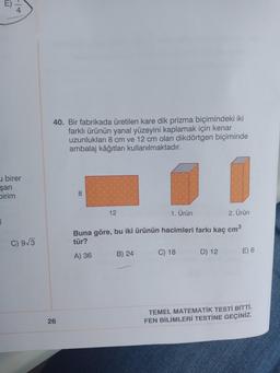 birer
şan
Dirim
E
C) 9√3
40. Bir fabrikada üretilen kare dik prizma biçimindeki iki
farklı ürünün yanal yüzeyini kaplamak için kenar
uzunlukları 8 cm ve 12 cm olan dikdörtgen biçiminde
ambalaj kâğıtları kullanılmaktadır.
8
12
1. Ürün
2. Ürün
Buna göre, bu iki ürünün hacimleri farkı kaç cm³
tür?
A) 36
B) 24
C) 18
D) 12
E) 6
TEMEL MATEMATİK TESTİ BİTTİ.
FEN BİLİMLERİ TESTİNE GEÇİNİZ.
26