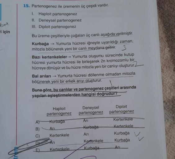 6H
-i için
15. Partenogenez ile üremenin üç çeşidi vardır.
I. Haploit partenogenez
II. Deneysel partenogenez
III. Diploit partenogenez
Bu üreme çeşitleriyle çoğalan üç canlı aşağıda verilmiştir.
Kurbağa Yumurta hücresi iğneyle uyarıldığı zaman,
mitozla böl