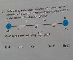 6.
Aralarında 3d kadar uzaklık bulunan + 6 q ve - q yüklü ci-
simlerden + 6 q yüklü cisim sabit tutularak -q yüklü cisim N
noktasından M noktasına kadar getiriliyor.
N
M
L
K
d
d
d
+6q
Buna göre elektriksel iş kaç
A) -3 B) -2
C) -1
kq²
d
-q
D) +1 E) +2
olur?