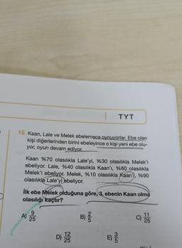 TYT
15. Kaan, Lale ve Melek ebelemece oynuyorlar. Ebe olan
kişi diğerlerinden birini ebeleyince o kişi yeni ebe olu-
yor, oyun devam ediyor.
Kaan %70 olasılıkla Lale'yi, %30 olasılıkla Melek'i
ebeliyor. Lale, %40 olasılıkla Kaan'ı, %60 olasılıkla
Melek'i ebeliyor. Melek, %10 olasılıkla Kaan'), %90
olasılıkla Lale'yi ebeliyor.
İlk ebe Melek olduğuna göre, 3. ebenin Kaan olma
olasılığı kaçtır?
11
9
A)
B)
25
12
D) 2233
25
2/5
E
-18: