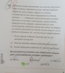 21221210
vermem.
22 Edebiyata dudak bükenlerden söz açmak istiyordum.
Vatan kurtaran aslanlardır bunlar. Aslında hiçbirinin
değerli bir öykü cildiyle, değerli bir romanla
ömürlerinde bir kez olsun karşılaştıklarına ihtimal
Edebiyatın neyi kurtaracağını sorarlar.
Sanırsınız ki kendileri ciddi şeylerle uğraşmışlardır,
edebiyatı da bu uğraşları arasında belli bir yere
oturtmuşlardır. Edebiyat üzerine olan bütün ön bilgileri
ya vaktiyle okudukları bir resimli romana dayanır ya bir
pehlivan tefrikasına. Eh, ona da doyum sağlamışlardır.
1. Buna rağmen edebiyat üzerinde pek bir üst
perdeden konuşurlar
II. Yine de üstünlük taslayıp edebiyatı küçümserler
III. Ancak edebiyatla aralarında bir yakınlık kurmazlar
Bu parçada boş bırakılan yere düşüncenin akışına
göre yukarıdakilerden hangileri getirilebilir?
A) Yalnız I
Yalnız
C) Yalnız III
D) I ve II
Eve III
6