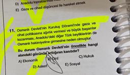 D) Anadolu toprakları
E) Gaza ve cihad düşüncesi ile hareket etmek
11. Osmanlı Devleti'nin Kuruluş Dönemi'nde gaza ve
cihat politikasına ağırlık vermesi ve büyük başarılar
kazanması, Anadolu'daki diğer Türk beyliklerinin de
Osmanlı hakimiyetine girmesine neden olmuştur.
Bu durum Osmanlı Devleti'nin öncelikle hangi
alandaki gücünün arttığının kanıtıdır?
A) Ekonomik
BDini
C) Hukuk
E) Sosyal
D) Askeri