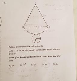 4.
P
IT_a_r= T. b
br
A
B
Courie
Şekilde dik koninin açık hali verilmiştir.
|AB| = 12 cm ve dik koninin yanal alanı, taban alanının
6 katıdır.
Buna göre, kapalı haldeki koninin taban alanı kaç cm²
tür?
5f
A) 2π
B)
C) 3.1
D) 42
E) 8x
2
b
br
br