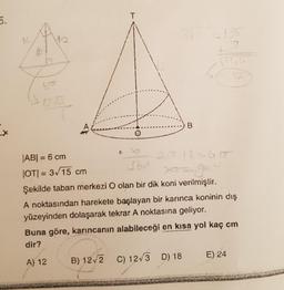5.
X
14
T
35
-135
ko
1255
B
|AB| = 6 cm
|OT|= 3√15 cm
360
Şekilde taban merkezi O olan bir dik koni verilmiştir.
A noktasından harekete başlayan bir karınca koninin dış
yüzeyinden dolaşarak tekrar A noktasına geliyor.
Buna göre, karıncanın alabileceği en kısa yol kaç cm
dir?
A) 12
B) 12√2 C) 12√3 D) 18
E) 24