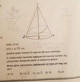 5.
X
14
T
35
-135
ko
1255
B
|AB| = 6 cm
|OT|= 3√15 cm
360
Şekilde taban merkezi O olan bir dik koni verilmiştir.
A noktasından harekete başlayan bir karınca koninin dış
yüzeyinden dolaşarak tekrar A noktasına geliyor.
Buna göre, karıncanın alabileceği en kısa yol kaç cm
dir?
A) 12
B) 12√2 C) 12√3 D) 18
E) 24