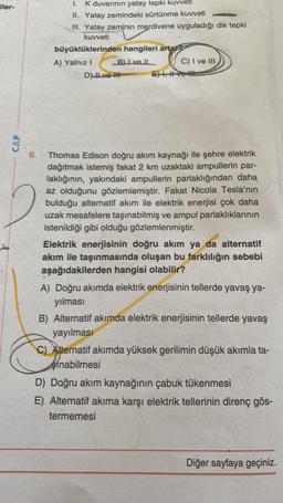 iler-
CAP
1.
K duvarının yatay tepki kuvveti
II. Yatay zemindeki sürtünme kuvveti
III. Yatay zeminin merdivene uyguladığı dik tepki
kuvveti
büyüklüklerinden hangileri artar
A) Yalnız I
B) Ive Il
C) I ve III
Dve
EXI, ve
6.
Thomas Edison doğru akım kaynağı ile şehre elektrik
dağıtmak istemiş fakat 2 km uzaktaki ampullerin par-
laklığının, yakındaki ampullerin parlaklığından daha
az olduğunu gözlemlemiştir. Fakat Nicola Tesla'nın
bulduğu alternatif akım ile elektrik enerjisi çok daha
uzak mesafelere taşınabilmiş ve ampul parlaklıklarının
istenildiği gibi olduğu gözlemlenmiştir.
Elektrik enerjisinin doğru akım ya da alternatif
akım ile taşınmasında oluşan bu farklılığın sebebi
aşağıdakilerden hangisi olabilir?
A) Doğru akımda elektrik enerjisinin tellerde yavaş ya-
yılması
B) Alternatif akımda elektrik enerjisinin tellerde yavaş
yayılması
C) Alternatif akımda yüksek gerilimin düşük akımla ta-
Sinabilmesi
D) Doğru akım kaynağının çabuk tükenmesi
E) Alternatif akıma karşı elektrik tellerinin direnç gös-
termemesi
Diğer sayfaya geçiniz.