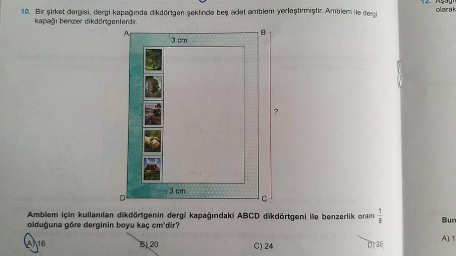 10. Bir şirket dergisi, dergi kapağında dikdörtgen şeklinde beş adet amblem yerleştirmiştir. Amblem ile dergi
kapağı benzer dikdörtgenlerdir.
B
3 cm
3 cm
D
1
Amblem için kullanılan dikdörtgenin dergi kapağındaki ABCD dikdörtgeni ile benzerlik oranı 8
olduğ