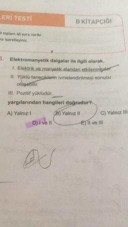 LERİ TESTİ
at toplam 40 soru vardır.
na işaretleyiniz.
3.
B KİTAPÇIĞI
Elektromanyetik dalgalar ile ilgili olarak,
1. Elektrik ve manyetik alandan etkilenmezler.
II. Yüklü taneciklerin ivmelendirilmesi sonucu
oluşabilir.
III. Pozitif yüklüdür.
yargılarından hangileri doğrudur?
A) Yalnız I
B) Yalnız II
D) I ve II
C) Yalnız III
E) II ve III