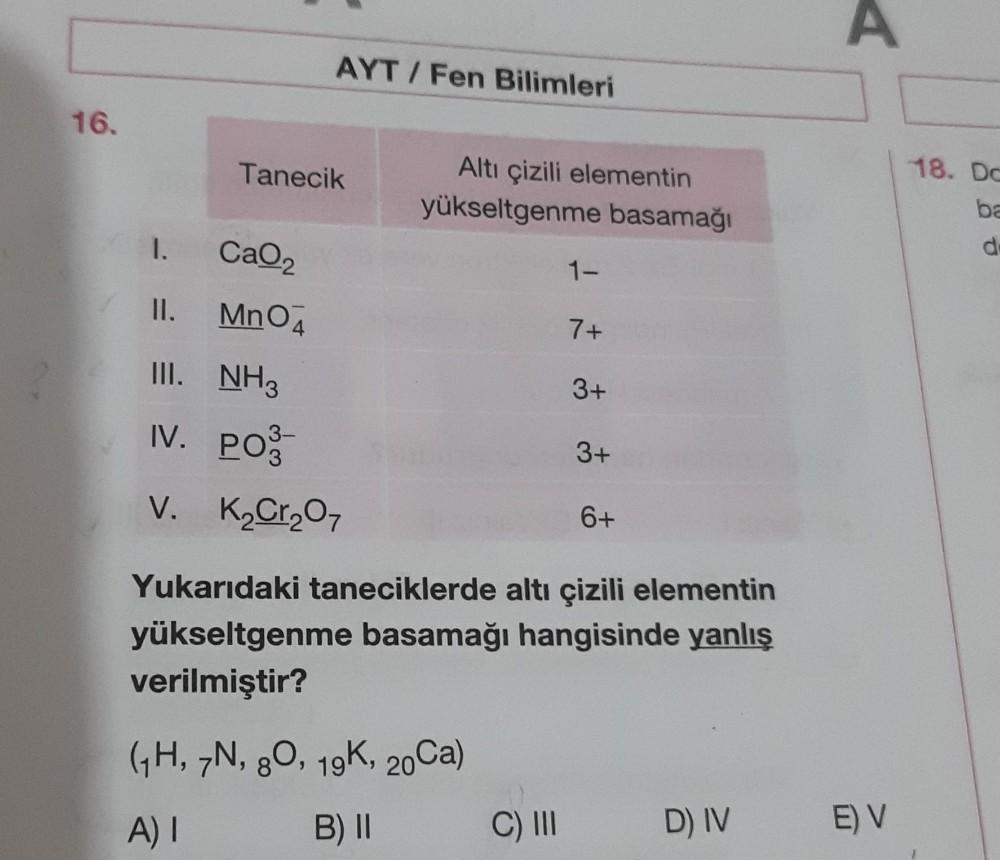 16.
1.
Tanecik
CaO₂
MnO4
AYT/Fen Bilimleri
3-
Altı çizili elementin
yükseltgenme basamağı
1-
II.
III. NH3
IV. PO
V. K₂Cr₂O7
6+
Yukarıdaki taneciklerde altı çizili elementin
yükseltgenme basamağı hangisinde yanlış
verilmiştir?
(1H, 7N, 80, 19K, 20Ca)
A) I
B