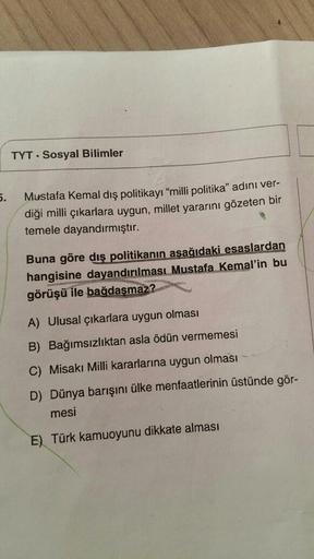 TYT Sosyal Bilimler
5.
Mustafa Kemal dış politikayı "milli politika" adını ver-
diği milli çıkarlara uygun, millet yararını gözeten bir
temele dayandırmıştır.
Buna göre dış politikanın aşağıdaki esaslardan
hangisine dayandırılması Mustafa Kemal'in bu
görüş