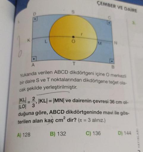 ÇEMBER VE DAİRE
L
M
N
A
T
Yukarıda verilen ABCD dikdörtgeni içine O merkezli
bir daire S ve T noktalarından dikdörtgene teğet ola-
cak şekilde yerleştirilmiştir.
|KL| = |MN| ve dairenin çevresi 36 cm ol-
KL 2
LO 3
duğuna göre, ABCD dikdörtgeninde mavi ile 
