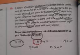am-
10. (1) Dillerin sözvarlığını oluşturan ögelerden biri de deyim-
lerdir. (II) Hemen her dilde bir kavramı bir duyguyu dile ge-
tirmek; anlatmak için deyimler kullanılır. (III) Türkçenin bu
açıdan zengin bir deyim hazinesi vardır. (IV) Sayısal yön-
den öteki söz değerlerine göre belirli bir çokluk gösterir
deyimlerimiz (V) Deyimler aracılığıyla toplumumuz yaşa-
mi oluşturan kültürel değerleri kavrayabiliriz.
Bu parçada numaralanmış cümlelerden hangileri ya-
pica ötekilerden farklıdır?
A) I ve Ih
B) II ve IV
C) I ve V
D) II ve III
E) IV ve V