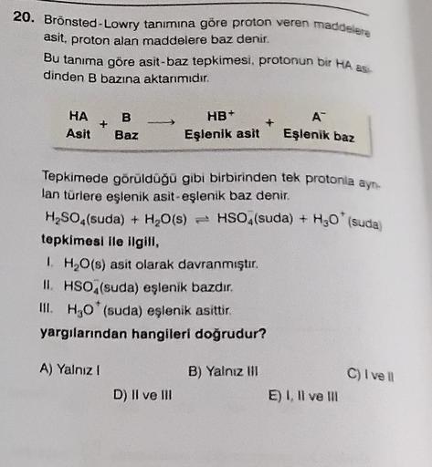 20. Bronsted-Lowry tanımına göre proton veren maddelere
asit, proton alan maddelere baz denir.
Bu tanıma göre asit-baz tepkimesi, protonun bir HA as
dinden B bazına aktanımıdır.
A™
HA
B
HB+
Eşlenik asit
Asit
Baz
Eşlenik baz
Tepkimede görüldüğü gibi birbiri