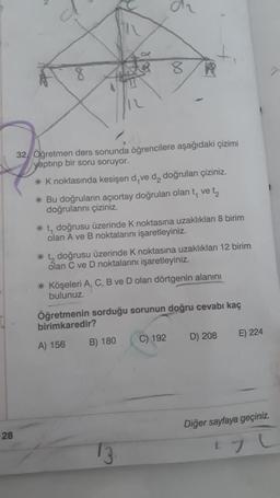 8
A
32. Öğretmen ders sonunda öğrencilere aşağıdaki çizimi
yaptırıp bir soru soruyor.
*K noktasında kesişen d,ve d₂ doğruları çiziniz.
* Bu doğruların açıortay doğruları olan t, ve t₂
doğrularını çiziniz.
* t, doğrusu üzerinde K noktasına uzaklıkları 8 birim
olan A ve B noktalarını işaretleyiniz.
* t, doğrusu üzerinde K noktasına uzaklıkları 12 birim
olan C ve D noktalarını işaretleyiniz.
* Köşeleri A, C, B ve D olan dörtgenin alanını
bulunuz.
Öğretmenin sorduğu sorunun doğru cevabı kaç
birimkaredir?
A) 156
B) 180
C) 192
D) 208
E) 224
Diğer sayfaya geçiniz.
13.
Lyl
Spa
28