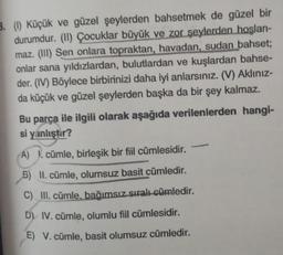 3. (1) Küçük ve güzel şeylerden bahsetmek de güzel bir
durumdur. (II) Çocuklar büyük ve zor şeylerden hoşlan-
maz. (III) Sen onlara topraktan, havadan, sudan bahset;
onlar sana yıldızlardan, bulutlardan ve kuşlardan bahse-
der. (IV) Böylece birbirinizi daha iyi anlarsınız. (V) Aklınız-
da küçük ve güzel şeylerden başka da bir şey kalmaz.
Bu parça ile ilgili olarak aşağıda verilenlerden hangi-
si yanlıştır?
A) . cümle, birleşik bir fiil cümlesidir.
5) II. cümle, olumsuz basit cümledir.
C) III. cümle, bağımsız sıralı cümledir.
D) IV. cümle, olumlu fiil cümlesidir.
E) V. cümle, basit olumsuz cümledir.