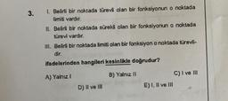 3.
I. Belirli bir noktada türevli olan bir fonksiyonun o noktada
limiti vardır.
II. Belirli bir noktada sürekli olan bir fonksiyonun o noktada
türevi vardır.
III. Belirli bir noktada limiti olan bir fonksiyon o noktada türevli-
dir.
ifadelerinden hangileri kesinlikle doğrudur?
A) Yalnız I
B) Yalnız II
C) I ve III
D) II ve III
E) I, II ve III