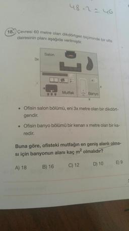 48-2=46
18. Çevresi 60 metre olan dikdörtgen biçiminde bir ofis
dairesinin planı aşağıda verilmiştir.
Salon
3x
X
FOL
Mutfak
Banyo
X
• Ofisin salon bölümü, eni 3x metre olan bir dikdört-
gendir.
• Ofisin banyo bölümü bir kenari x metre olan bir ka-
redir.
Buna göre, ofisteki mutfağın en geniş alanlı olma-
si için banyonun alanı kaç m² olmalıdır?
D) 10
E) 9
C) 12
A) 18
B) 16