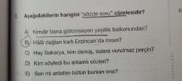 2. Aşağıdakilerin hangisi "sözde soru" cümlesidir?
A) Kimdir bana gülümseyen yeşillik balkonundan?
B) Hâlâ dağları karlı Erzincan'da mısın?
C) Hey Sakarya, kim demiş, sulara vurulmaz perçin?
D) Kim söyledi bu anlamlı sözleri?
E) Sen mi anlattın bütün bunları ona?