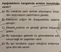 Aşağıdakilerin hangisinde anlatım bozukluğu
vardır?
A) Bu mekânda parti vermek istiyorsanız önce-
den rezervasyon yaptırmanız gerekir.
B) Eserlerini yoğun bir duygusallıkla kaleme
almıştır.
C) Felsefe anlama ve gerçeği görme ihtiyacını
giderir.
D) Bu topluluğun gelenek ve göreneklerine sıkı
sıkıya bağlı bir yaşamları vardı.
E) Bu işin kendisine uygun olduğunu anlayınca
işine dört elle sarıldı.