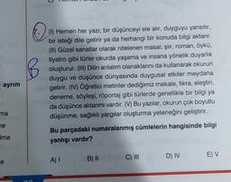 ayrım
ma
ne
Ima
e
O
(1) Hemen her yazı; bir düşünceyi ele alır, duyguyu yansıtır,
bir isteği dile getirir ya da herhangi bir konuda bilgi aktarır.
(II) Güzel sanatlar olarak nitelenen masal, şiir, roman, öykü,
tiyatro gibi türler okurda yaşama ve insana yönelik duyarlık
oluşturur. (III) Dilin anlatım olanaklarını da kullanarak okurun
duygu ve düşünce dünyasında duygusal etkiler meydana
getirir. (IV) Öğretici metinler dediğimiz makale, fikra, eleştiri,
deneme, söyleşi, röportaj gibi türlerde genellikle bir bilgi ya
da düşünce aktarımı vardır. (V) Bu yazılar, okurun çok boyutlu
düşünme, sağlıklı yargılar oluşturma yeteneğini geliştirir.
Bu parçadaki numaralanmış cümlelerin hangisinde bilgi
yanlışı vardır?
A) I
B) II
C) III
D) IV
E) V