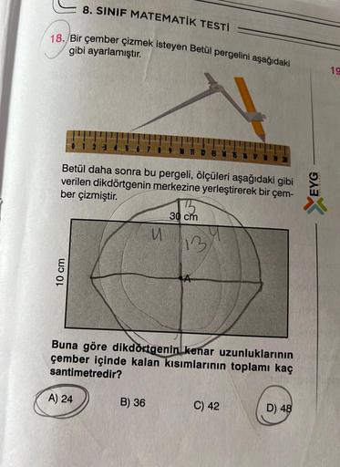 8. SINIF MATEMATİK TESTİ
18. Bir çember çizmek isteyen Betül pergelini aşağıdaki
gibi ayarlamıştır.
Betül daha sonra bu pergeli, ölçüleri aşağıdaki gibi
verilen dikdörtgenin merkezine yerleştirerek bir çem-
ber çizmiştir.
30 cm
W
13
Buna göre dikdörtgenin