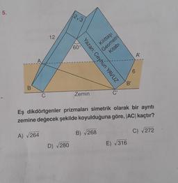 5.
12
2√3
Yazan: Ceyhun YAVUZ
Kilittaşı
Geometri
Kitabı
60°
B
B'
C
Zemin
C'
Eş dikdörtgenler prizmaları simetrik olarak bir ayrıtı
zemine değecek şekilde koyulduğuna göre, |AC| kaçtır?
A) √264
B) √268
C) √272
D) √280
E) √316
A'
6