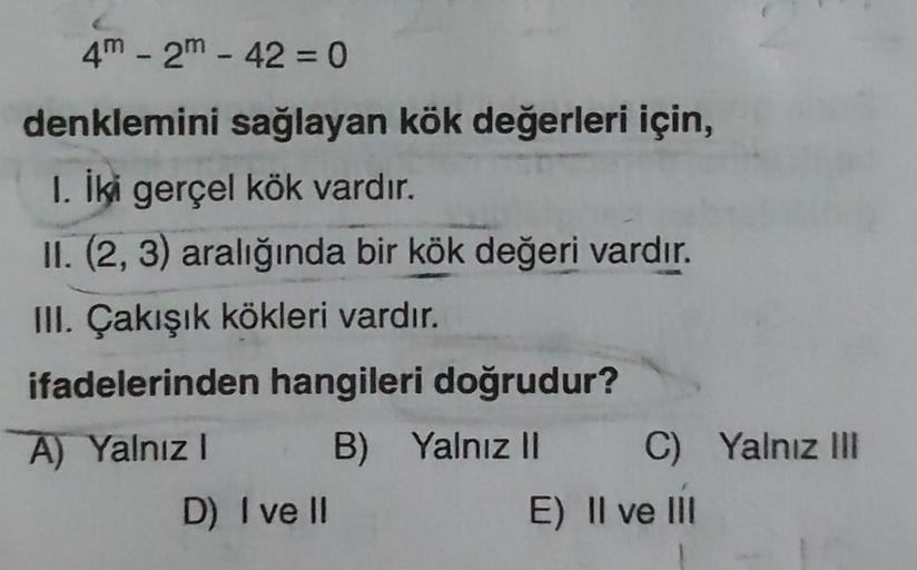 4m - 2m - 42 = 0
denklemini sağlayan kök değerleri için,
1. İki gerçel kök vardır.
II. (2, 3) aralığında bir kök değeri vardır.
III. Çakışık kökleri vardır.
ifadelerinden hangileri doğrudur?
A) Yalnız I
B) Yalnız II
D) I ve II
C) Yalnız III
E) Il ve Ill