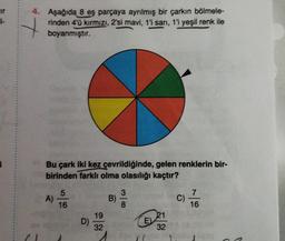 cir
4. Aşağıda 8 eş parçaya ayrılmış bir çarkın bölmele-
rinden 4'ü kırmızı, 2'si mavi, 1'i sarı, 1'i yeşil renk ile
boyanmıştır.
Bu çark iki kez çevrildiğinde, gelen renklerin bir-
birinden farklı olma olasılığı kaçtır?
5
3
7
A)
B)
C)
16
8
16
21
32
*+
D)
19
32
E
N