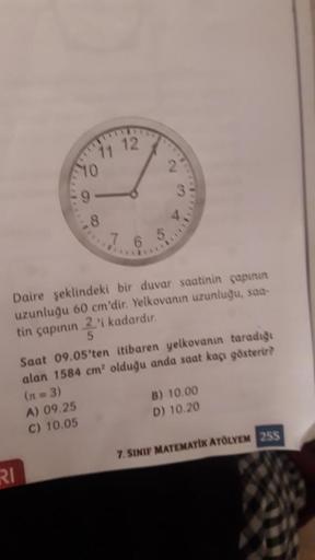 12
RI
2
10
Daire şeklindeki bir duvar saatinin çapının
uzunluğu 60 cm'dir. Yelkovanın uzunluğu, saa-
tin çapının 2'i kadardır.
5
Saat 09.05'ten itibaren yelkovanın taradığı
alan 1584 cm² olduğu anda saat kaçı gösterir?
(n = 3)
A) 09.25
B) 10.00
C) 10.05
D)