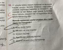 n ola-
ükbaş
rakları
riciliği
açları-
kçiliği
yöre-
sitlen+
+
12. 17. yüzyılla birlikte değişen toplumsal ve ekonomik
koşullar sonucu, devletler iktidarının meşruiyetini,
yasalarla sağlamaya başladılar ve iktidarlarını, de-
mokratik ve laik ilkelere bağlı kalarak kullandılar.
Bunun sonucu, bireylerin hak ve özgürlükleri de ya-
salarla belirlenmiş oldu.
Metinde açıklaması yapılan problem alanı aşağı-
dakilerden hangisidir?
A) Birey-devlet ilişkisi
B) Devletin var oluş koşulları
C) İktidarın kaynağı
D) Egemenliğin kullanılış biçimleri
E) İdeal bir düzenin olup olamayacağı
