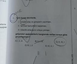 ve III
etlerine
aşağıdaki
ANLE
2. Tarih öncesi devirlerde,
L (tunçtan araç ve gereçlerin yapılması,
11. tarımsal faaliyetlerin başlaması,
III. kölecilik anlayışının ortaya çıkması
gelişmeleri aşağıdakilerin hangisinde verilen sıraya göre
gerçekleşmiştir?
A) I, II, III
B) ILA, MIT
C) II, III, I
D) III, I, II
E) III, II, I
11 1
AYINLARI
6.