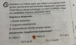 Maddenin sivi hâlden gaza, gaz hâlden siviya geçiş özelli-
ğinden yararlanarak günümüzdeki soğutucular yapılmıştır.
Ortamdan isi alarak buharlaşan ve ortam sıcaklığını düşü-
ren maddelere soğutucu akışkanlar denir.
Soğutucu akışkanlar,
I. Mutfak tüplerinde
II. Soğutma sistemlerinde
III. Otomobillerde hidrolik akışkan olarak
alanlarından hangilerinde kullanılırlar?
A) Yalnız I
B) Yalnız II
D) II ve III
E) I, II ve III
C) I ve II
6.
Orbital Yayınları