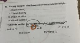 Orbital Yayınları
10. Bir gaz karışımı olan havanın sıvılaştırılabilmesi için,
1. Düşük basınç
II. Yüksek basınç
III. Düşük sıcaklık
IV. Yüksek sıcaklık
yukarıda verilen şartlardan hangileri sağlanmalıdır?
A) I ve IV
B) II ve III
C) I ve III
D) II ve IV
E) Yalnız IV