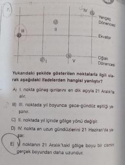 IN
Yengeç
Dönencesl
Ekvator
Oğlak
Dönencesi
Yukarıdaki şekilde gösterilen noktalarla ilgili ola-
rak aşağıdaki ifadelerden hangisi yanlıştır?
A) 1. nokta güneş ışınlarını en dik açıyla 21 Aralık'ta
alır.
B) III. noktada yıl boyunca gece-gündüz eşitliği ya-
şanır.
C) II. noktada yıl içinde gölge yönü değişir.
D) IV. nokta en uzun gündüzlerini 21 Haziran'da ya-
şar.
E) V noktanın 21 Aralık'takl gölge boyu bir cismin
gerçek boyundan daha uzundur.