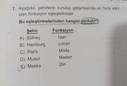 7. Aşağıda, şehirlerin kurulup gelişmesinde en fazla etkili
olan fonksiyon eşleştirilmiştir.
Bu eşleştirmelerinden hangisi yanlıştır?
Şehir
Fonksiyon
A) Sidney
İdari
B) Hamburg
Liman
C) Paris
Moda
D) Musul
Maden
Din
E) Mekke