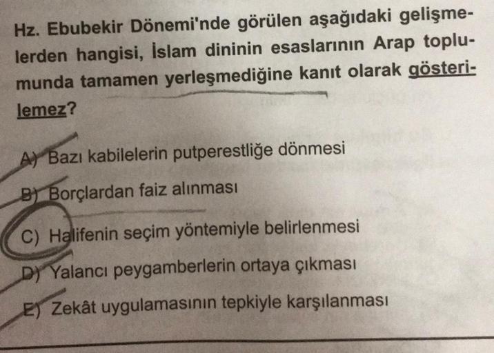 Hz. Ebubekir Dönemi'nde görülen aşağıdaki gelişme-
lerden hangisi, İslam dininin esaslarının Arap toplu-
munda tamamen yerleşmediğine kanıt olarak gösteri-
lemez?
A Bazı kabilelerin putperestliğe dönmesi
B) Borçlardan faiz alınması
C) Halifenin seçim yönte