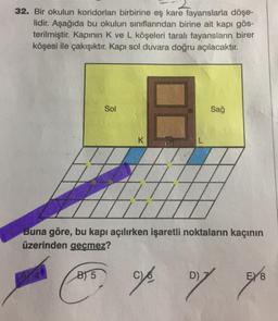 32. Bir okulun koridorları birbirine eş kare fayanslarla döşe-
lidir. Aşağıda bu okulun sınıflarından birine ait kapı gös-
terilmiştir. Kapının K ve L köşeleri taralı fayansların birer
köşesi ile çakışıktır. Kapı sol duvara doğru açılacaktır.
Sol
B
Sağ
K
L
B
77
Buna göre, bu kapı açılırken işaretli noktaların kaçının
üzerinden geçmez?
B) 5
D)
04/2017 9/6
E) 8