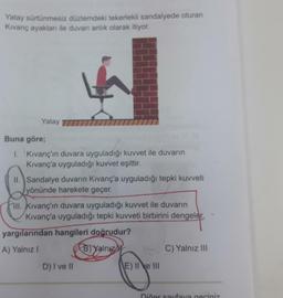 Yatay sürtünmesiz düzlemdeki tekerlekli sandalyede oturan
Kıvanç ayakları ile duvarı anlık olarak itiyor.
Yatay
Buna göre;
1. Kıvanç'ın duvara uyguladığı kuvvet ile duvarın
Kıvanç'a uyguladığı kuvvet eşittir.
II. Sandalye duvarın Kıvanç'a uyguladığı tepki kuvveti
yönünde harekete geçer.
II. Kıvanç'ın duvara uyguladığı kuvvet ile duvarın
Kıvanç'a uyguladığı tepki kuvveti birbirini dengeler
yargılarından hangileri doğrudur?
A) Yalnız I
B) Yalnız
C) Yalnız III
D) I ve II
E) II e III
Dičer sayfaya geçiniz